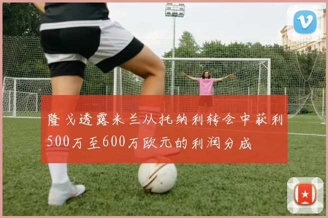 隆戈透露米兰从托纳利转会中获利500万至600万欧元的利润分成