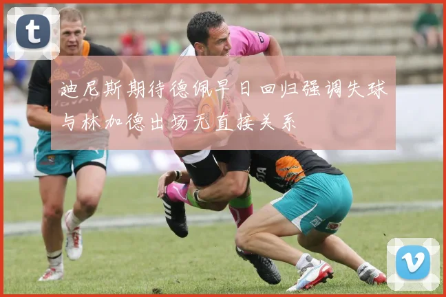 迪尼斯期待德佩早日回归强调失球与林加德出场无直接关系