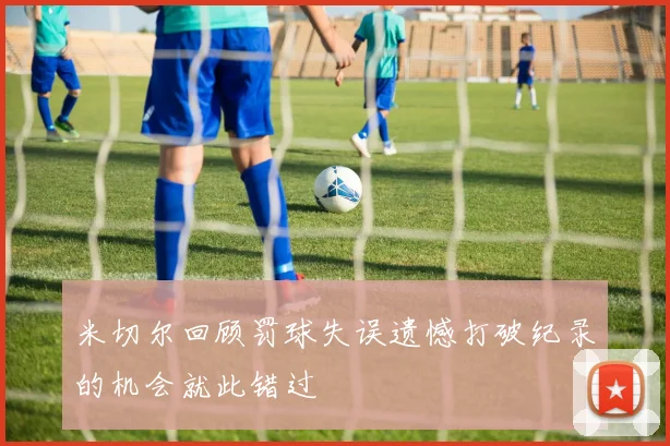 米切尔回顾罚球失误遗憾打破纪录的机会就此错过