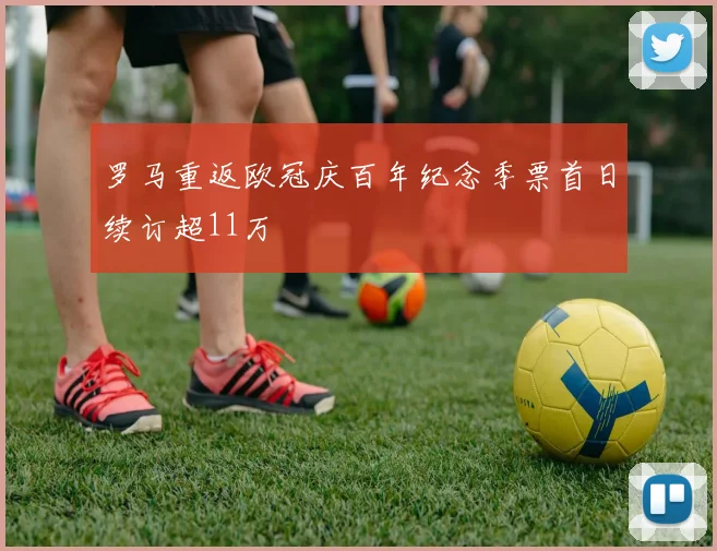 罗马重返欧冠庆百年纪念季票首日续订超11万