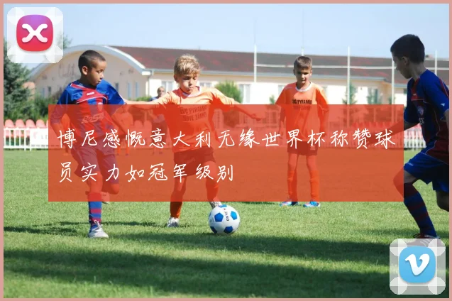 博尼感慨意大利无缘世界杯称赞球员实力如冠军级别