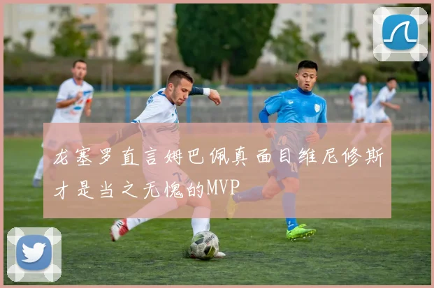 龙塞罗直言姆巴佩真面目维尼修斯才是当之无愧的MVP