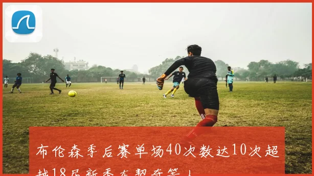 布伦森季后赛单场40次数达10次超越18届新秀东契奇等人