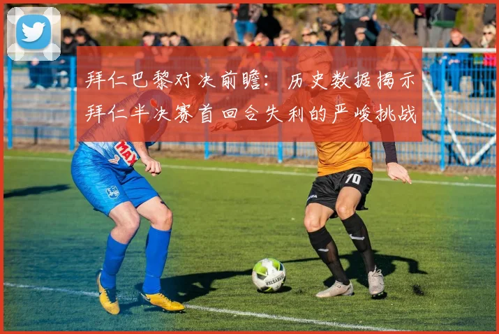 拜仁巴黎对决前瞻：历史数据揭示拜仁半决赛首回合失利的严峻挑战