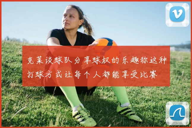 克莱谈球队分享球权的乐趣称这种打球方式让每个人都能享受比赛