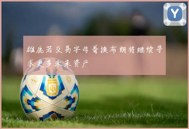 雄鹿若交易字母哥换布朗将继续寻求更多未来资产