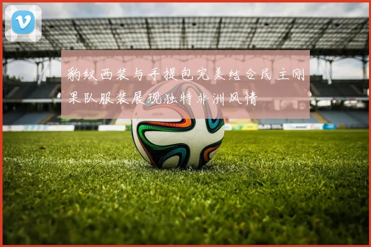 豹纹西装与手提包完美结合民主刚果队服装展现独特非洲风情